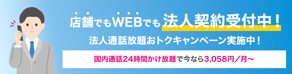 店舗でもWEBでも法人契約受付中！ 法人通話放題おトクキャンペーン実施中！ 国内通話24時間かけ放題で今なら3,058円／月〜