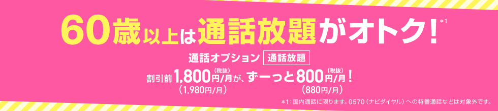 60歳以上は通話放題がオトク！*1 通話オプション 通話放題 割引前1,800円（税抜）／月（1,980円／月）が、ずーっと800円（税抜）／月（880円／月）！ *1：国内通話に限ります。0570（ナビダイヤル）への特番通話などは対象外です。